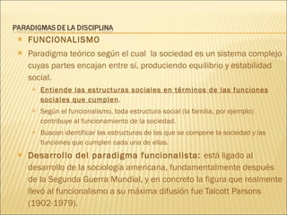 FUNCIONALISMO Paradigma teórico según el cual  la sociedad es un sistema complejo cuyas partes encajan entre sí, produciendo equilibrio y estabilidad social.  Entiende las estructuras sociales en términos de las funciones sociales que cumplen .  Según el funcionalismo, toda estructura social (la familia, por ejemplo) contribuye al funcionamiento de la sociedad. Buscan identificar las estructuras de las que se compone la sociedad y las funciones que cumplen cada una de ellas. Desarrollo del paradigma funcionalista:  está ligado al desarrollo de la sociología americana, fundamentalmente después de la Segunda Guerra Mundial, y en concreto la figura que realmente llevó al funcionalismo a su máxima difusión fue Talcott Parsons (1902-1979). 