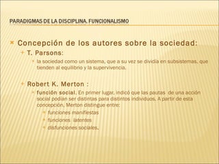 Concepción de los autores sobre la sociedad :  T. Parsons : la sociedad como un sistema, que a su vez se dividía en subsistemas, que tienden al equilibrio y la supervivencia. Robert K. Merton  : función social . En primer lugar, indicó que las pautas  de una acción social podían ser distintas para distintos individuos. A partir de esta concepción, Merton distingue entre: funciones manifiestas funciones  latentes   disfunciones sociales . 
