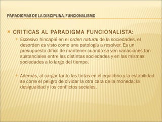 CRITICAS AL PARADIGMA FUNCIONALISTA:  Excesivo   hincapié en el  orden natural  de la sociedades, el desorden es visto como una patología a resolver. Es un presupuesto difícil de mantener cuando se ven variaciones tan sustanciales entre las distintas sociedades y en las mismas sociedades a lo largo del tiempo. Además, al cargar tanto las tintas en el equilibrio y la estabilidad se corre el peligro de olvidar la otra cara de la moneda: la desigualdad y los conflictos sociales. 
