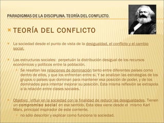 TEORÍA DEL CONFLICTO La sociedad desde el punto de vista de la  desigualdad, el conflicto y el cambio social. Las estructuras sociales:  perpetuán la distribución desigual de los recursos económicos y políticos entre la población.  Se resaltan las  relaciones de dominación  tanto entre diferentes países como dentro de ellos, y que los enfrentan entre si. Y se analizan las estrategias de los grupos o países que dominan para mantener esa posición de poder, y de los dominados para intentar mejorar su posición. Esta misma reflexión se extrapola a la relación entre clases sociales. Objetivo:  influir en la sociedad con la finalidad de reducir las desigualdades . Tienen un  compromiso social  en ese sentido. Esta idea viene desde el  mismo Karl Marx, principal inspirador de este corriente. no sólo describir y explicar como funciona la sociedad. 