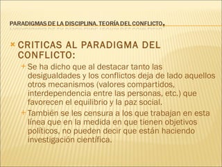 CRITICAS AL PARADIGMA DEL CONFLICTO:  Se ha dicho que al destacar tanto las desigualdades y los conflictos deja de lado aquellos otros mecanismos (valores compartidos, interdependencia entre las personas, etc.) que favorecen el equilibrio y la paz social. También se les censura a los que trabajan en esta línea que en la medida en que tienen objetivos políticos, no pueden decir que están haciendo investigación científica. 