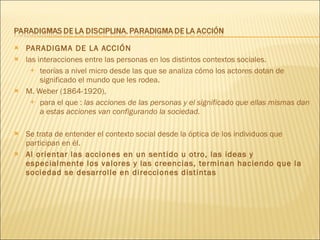 PARADIGMA DE LA ACCIÓN las interacciones entre las personas en los distintos contextos sociales.  teorías a nivel micro desde las que se analiza cómo los actores dotan de significado el mundo que les rodea. M. Weber (1864-1920),  para el que :  las acciones de las personas y el significado que ellas mismas dan a estas acciones van configurando la sociedad. Se trata de entender el contexto social desde la óptica de los individuos que participan en él. Al orientar las acciones en un sentido u otro, las ideas y especialmente los valores y las creencias, terminan haciendo que la sociedad se desarrolle en direcciones distintas 