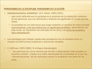 Interaccionismo simbólico   (G.H. Mead, 1863-1931):  este autor defiende que la sociedad es el producto de la interacción cotidiana de las personas, que van definiendo y dotando de significado el mundo que los rodea.  La sociedad es una estructura que surge mediante un proceso de actos sociales  comunicativos, a los que atribuimos un significado simbólico , dependiendo, de este modo, se interpretan las actitudes de los otros y se  actúa de acuerdo a esta interpretación . Los sociólogos que trabajan desde esta perspectiva ven la sociedad como un mosaico de definiciones subjetivas y reacciones variables. E. Goffman (1922-1982)     enfoque dramatúrgico “ las personas son como actores que tienden a desempeñar roles sociales y a hacerlos creíbles”; implica una visión teatralizada de la sociedad en la que las “representaciones” de los individuos buscan la aceptación por parte de los otros.   