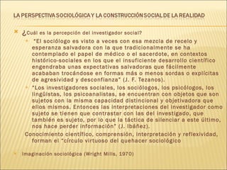 ¿ Cuál es la percepción del investigador social? “ El sociólogo es visto a veces con esa mezcla de recelo y esperanza salvadora con la que tradicionalmente se ha contemplado el papel de médico o el sacerdote, en contextos histórico-sociales en los que el insuficiente desarrollo científico engendraba unas expectativas salvadoras que fácilmente acababan trocándose en formas más o menos sordas o explícitas de agresividad y desconfianza” (J. F. Tezanos). “ Los investigadores sociales, los sociólogos, los psicólogos, los lingüistas, los psicoanalistas, se encuentran con objetos que son sujetos con la misma capacidad distincional y objetivadora que ellos mismos. Entonces las interpretaciones del investigador como sujeto se tienen que contrastar con las del investigado, que también es sujeto, por lo que la táctica de silenciar a este último, nos hace perder información” (J. Ibáñez). Conocimiento científico, comprensión, interpretación y reflexividad, forman el “círculo virtuoso del quehacer sociológico Imaginación sociológica (Wright Mills, 1970) 