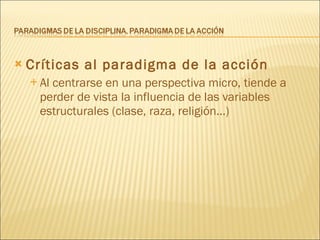Críticas al paradigma de la acción Al centrarse en una perspectiva micro, tiende a perder de vista la influencia de las variables estructurales (clase, raza, religión...) ‏ 