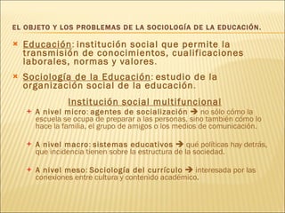 EL OBJETO Y LOS PROBLEMAS DE LA SOCIOLOGÍA DE LA EDUCACIÓN. Educación :  institución social que permite la transmisión de conocimientos, cualificaciones laborales, normas y valores . Sociología de la Educación :  estudio de la organización social de la educación . Institución social multifuncional A nivel micro :  agentes de socialización     no sólo cómo la escuela se ocupa de preparar a las personas, sino también cómo lo hace la familia, el grupo de amigos o los medios de comunicación. A nivel macro :  sistemas educativos     qué políticas hay detrás, que incidencia tienen sobre la estructura de la sociedad. A nivel meso :  Sociología del currículo     interesada por las conexiones entre cultura y contenido académico . 