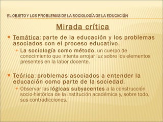 Mirada crítica Temática :  parte de la educación y los problemas asociados con el proceso educativo . La sociología como método , un cuerpo de conocimiento que intenta arrojar luz sobre los elementos presentes en la labor docente.  Teórica :  problemas asociados a entender la educación como parte de la sociedad . Observar las  lógicas subyacentes  a la construcción socio-histórica de la institución académica y, sobre todo, sus contradicciones. 