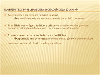 Acercamiento a los procesos de  socialización     entendimiento de las formas sociales de transmisión de cultura. El  análisis sociológico teórico y crítico  de la institución y las prácticas escolares realmente existentes para contribuir a su transformación.  El conocimiento de la sociedad  y sus  conflictos     Aportaciones concretas : movilidad social, género, multiculturalidad, profesión   docente, alumnado, familia y escuela, etc. 