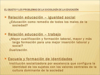 Relación educación – igualdad social ¿Educación como remedio de todos los males de la sociedad? Relación educación – trabajo ¿Mayor cualificación y formación laboral, mayor y más larga formación para una mejor inserción laboral y social? Dualización . Escuela y formación de identidades Institución socializadora por excelencia que configura la identidad de los sujetos con los valores centrales de la cultura dominante de la sociedad 