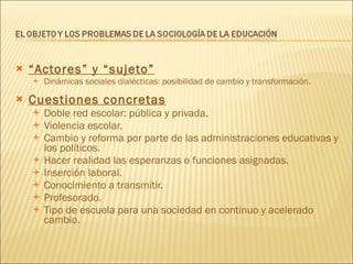 “ Actores” y “sujeto” Dinámicas sociales dialécticas: posibilidad de cambio y transformación. Cuestiones concretas Doble red escolar: pública y privada. Violencia escolar. Cambio y reforma por parte de las administraciones educativas y los políticos. Hacer realidad las esperanzas o funciones asignadas. Inserción laboral. Conocimiento a transmitir. Profesorado. Tipo de escuela para una sociedad en continuo y acelerado cambio. 