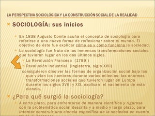 SOCIOLOGÍA: sus inicios En 1838 Augusto Comte acuña el concepto de sociología para referirse a una  nueva forma de reflexionar sobre el mundo.  El objetivo de éste fue explicar  cómo es y cómo funciona  la sociedad. La sociología fue fruto de las inmensas transformaciones sociales que tuvieron lugar en los dos últimos siglos.  La Revolución Francesa  (1789 )  Revolución Industrial  (Inglaterra, siglo XVII) consiguieron disolver las formas de organización social bajo las que vivían los hombres durante varios milenios; las enormes transformaciones sociales que tuvieron lugar en Europa durante los siglos XVIII y XIX, explican  el nacimiento de esta ciencia. ¿Para qué surgió la sociología?   A corto plazo, para  enfrentarse de manera científica y rigurosa  con la problemática social descrita y a medio y largo plazo, para  intentar construir una ciencia específica de la sociedad en cuanto tal  (J. F. Tezanos). 
