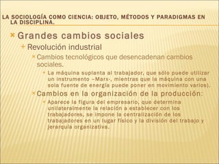LA SOCIOLOGÍA COMO CIENCIA: OBJETO, MÉTODOS Y PARADIGMAS EN LA DISCIPLINA. Grandes cambios sociales   Revolución industrial Cambios tecnológicos que desencadenan cambios sociales.  La máquina suplanta al trabajador, que sólo puede utilizar un instrumento –Marx-, mientras que la máquina con una sola fuente de energía puede poner en movimiento varios). Cambios en la organización de la producción :  Aparece la figura del empresario, que determina unilateralmente la relación a establecer con los trabajadores, se impone la centralización de los trabajadores en un lugar físico y la división del trabajo y jerarquía organizativa. 