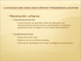 Revolución urbana: Cuantitativamente:  concentración de grandes flujos de población con asentamientos permanentes y organizados en espacios geográficos que configuran una unidad administrativa Cualitativamente:  Nueva forma de vida Ruptura de los controles sociales Una nueva mentalidad en la que lo religioso se desvanece 