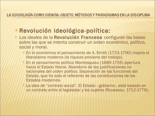 Revolución ideológica-política: Los ideales de la  Revolución Francesa  configuran las bases sobre las que se intenta construir un orden económico, político, social y moral. En lo económico el pensamiento de A. Smith (1723-1790) inspira el liberalismo moderno (la riqueza proviene del trabajo). En el pensamiento político Montesquieu (1689-1755) apertura hacia el Estado liberal. Abandono de las justificaciones no racionales del orden político. Separación de las funciones del Estado, que ha sido el referente de las constituciones de los Estados modernos. La idea de “contrato social”. El Estado –gobierno-, está basado en un contrato entre el legislador y los sujetos (Rousseau, 1712-1778). 