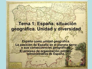   Tema 1: España: situación
geográfica. Unidad y diversidad
                                            
            España como unidad geográfica.
 La posición de España en el planeta tierra y
             sus consecuencias geográficas.
         El proceso de organización político-
                   administrativa de España.
 