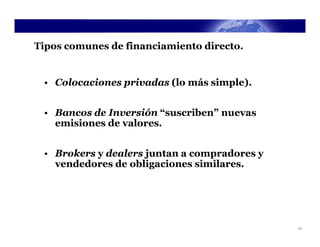 Tipos comunes de financiamiento directo.


 • Colocaciones privadas (lo más simple).


 • Bancos de Inversión “suscriben” nuevas
   emisiones de valores.


 • Brokers y dealers juntan a compradores y
   vendedores de obligaciones similares.




                                              11
 