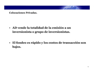 Colocaciones Privadas.




• AD vende la totalidad de la emisión a un
  inversionista o grupo de inversionistas.


• El fondeo es rápido y los costos de transacción son
  bajos.




                                                        12
 