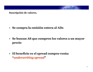Suscripción de valores.




• Se compra la emisión entera al ADs


• Se buscan AS que compren los valores a un mayor
  precio


• El beneficio es el spread compra-venta:
  “underwriting spread”


                                                    13
 