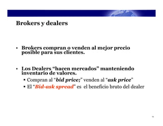Brokers y dealers



• Brokers compran o venden al mejor precio
  posible para sus clientes.


• Los Dealers “hacen mercados” manteniendo
  inventario de valores.
    Compran al “bid price;” venden al “ask price”
    El “Bid-ask spread” es el beneficio bruto del dealer




                                                            14
 