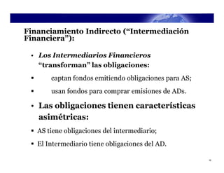 Financiamiento Indirecto (“Intermediación
Financiera”):

 • Los Intermediarios Financieros
   “transforman” las obligaciones:
      captan fondos emitiendo obligaciones para AS;
      usan fondos para comprar emisiones de ADs.

 • Las obligaciones tienen características
   asimétricas:
  AS tiene obligaciones del intermediario;
  El Intermediario tiene obligaciones del AD.

                                                       16
 