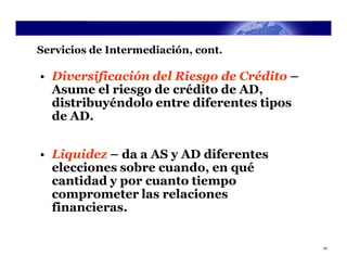 Servicios de Intermediación, cont.

• Diversificación del Riesgo de Crédito –
  Asume el riesgo de crédito de AD,
  distribuyéndolo entre diferentes tipos
  de AD.


• Liquidez – da a AS y AD diferentes
  elecciones sobre cuando, en qué
  cantidad y por cuanto tiempo
  comprometer las relaciones
  financieras.


                                            24
 