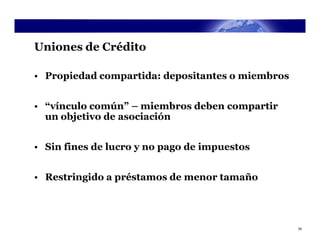 Uniones de Crédito

• Propiedad compartida: depositantes o miembros


• “vínculo común” – miembros deben compartir
  un objetivo de asociación


• Sin fines de lucro y no pago de impuestos


• Restringido a préstamos de menor tamaño




                                                  29
 