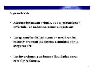 Seguros de vida



• Asegurados pagan primas, que al juntarse son
  invertidas en acciones, bonos e hipotecas


• Las ganancias de las inversiones cobren los
  costos y premian los riesgos asumidos por la
  aseguradora


• Las inversiones pueden ser liquidadas para
  cumplir reclamos.
                                                 31
 