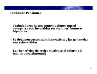 Fondos de Pensiones



• Trabajadores hacen contribuciones que al
  agruparse son invertidas en acciones, bonos e
  hipotecas.

• Se deducen costos administrativos y las ganancias
  son reinvertidas.

• Los beneficios de retiro sustituye al salario (al
  menos parcialmente!)



                                                      33
 