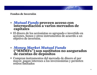 Fondos de Inversión


• Mutual Funds proveen acceso con
  intermediación a varios mercados de
  capitales
 El dinero de los accionistas es agrupado e invertido en
  acciones, bonos y otros instrumentos de acuerdo a un
  objetivo de inversión.


• Money Market Mutual Funds
  (“MMMFs”) son sustitutos no asegurados
  de cuentas de depósitos
 Compran instrumentos del mercado de dinero al por
  mayor, pagan intereses a los inversionistas y permiten
  retiros limitados
                                                            34
 