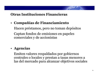 Otras Instituciones Financieras

• Compañías de Financiamiento
 Hacen préstamos, pero no toman depósitos
 Captan fondos de emisiones en papeles
 comerciales y de accionistas


• Agencias
 Emiten valores respaldados por gobiernos
 centrales o locales y prestan a tasas menores a
 las del mercado para alcanzar objetivos sociales

                                                    35
 