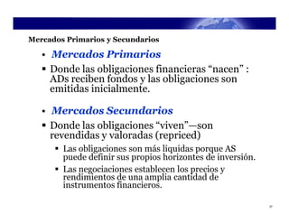 Mercados Primarios y Secundarios

   • Mercados Primarios
    Donde las obligaciones financieras “nacen” :
     ADs reciben fondos y las obligaciones son
     emitidas inicialmente.

   • Mercados Secundarios
    Donde las obligaciones “viven”—son
     revendidas y valoradas (repriced)
       Las obligaciones son más liquidas porque AS
        puede definir sus propios horizontes de inversión.
       Las negociaciones establecen los precios y
        rendimientos de una amplia cantidad de
        instrumentos financieros.

                                                             37
 