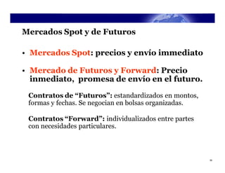 Mercados Spot y de Futuros

• Mercados Spot: precios y envío immediato

• Mercado de Futuros y Forward: Precio
  inmediato, promesa de envío en el futuro.

 Contratos de “Futuros”: estandardizados en montos,
 formas y fechas. Se negocian en bolsas organizadas.

 Contratos “Forward”: individualizados entre partes
 con necesidades particulares.



                                                       39
 