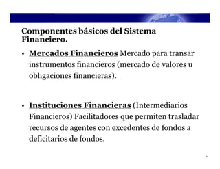 Componentes básicos del Sistema
Financiero.
• Mercados Financieros Mercado para transar
  instrumentos financieros (mercado de valores u
  obligaciones financieras).


• Instituciones Financieras (Intermediarios
  Financieros) Facilitadores que permiten trasladar
  recursos de agentes con excedentes de fondos a
  deficitarios de fondos.

                                                      4
 