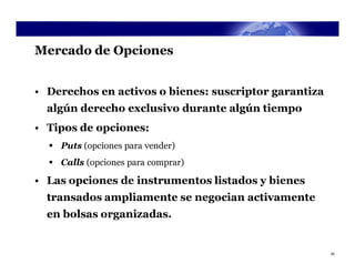 Mercado de Opciones


• Derechos en activos o bienes: suscriptor garantiza
  algún derecho exclusivo durante algún tiempo
• Tipos de opciones:
   Puts (opciones para vender)
   Calls (opciones para comprar)

• Las opciones de instrumentos listados y bienes
  transados ampliamente se negocian activamente
  en bolsas organizadas.


                                                       40
 