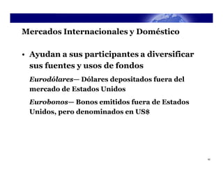 Mercados Internacionales y Doméstico

• Ayudan a sus participantes a diversificar
  sus fuentes y usos de fondos
 Eurodólares— Dólares depositados fuera del
 mercado de Estados Unidos
 Eurobonos— Bonos emitidos fuera de Estados
 Unidos, pero denominados en US$




                                              42
 