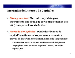 Mercados de Dinero y de Capitales

• Money markets: Mercado mayorista para
  instrumentos de deuda de corto plazo (menos de 1
  año) muy parecidos al efectivo.

• Mercado de Capitales: Donde los “bienes de
  capital” son financiados permanentemente a
  través de instrumentos financieros de largo plazo.
    “Bienes de Capital”: Activos reales mantenidos por un
    largo plazo para producir riqueza: Tierras, edificios,
    equipo, etc.

                                                             43
 