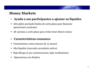 Money Markets
• Ayuda a sus participantes a ajustar su liquidez
 ADs piden prestado fondos de corto plazo para financiar
  operaciones corrientes
 AS prestan a corto plazo para evitar tener dinero ocioso


• Características comunes:
 Vencimientos cortos (menos de 12 meses)
 Alta liquidez (mercado secundario activo)
 Bajo Riesgo (y por consencuencia, bajo rendimiento)
 Operaciones con Dealers


                                                             44
 