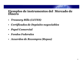 Ejemplos de instrumentos del Mercado de
Dinero
• Treasury Bills (LETES)
• Certificados de Depósito negociables
• Papel Comercial
• Fondos Federales
• Acuerdos de Recompra (Repos)




                                          45
 