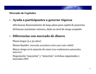 Mercado de Capitales

• Ayuda a participantes a generar riqueza
  ADs buscan financiamiento de largo plazo para capital de proyectos
  AS buscan maximizar retornos, dado un nivel de riesgo aceptado

• Diferencias con mercado de dinero
  Plazos largos (5 a 30 años)
  Menos liquidez (mercado secundario activo pero más volátil)
  Mayor riesgo en la mayoría de casos (con rendimientos potenciales
  mayores)
  Negociación “mayorista” y “minorista” en bolsas organizadas y
  mercados OTC


                                                                       46
 