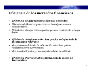 Eficiencia de los mercados financieros

• Eficiencia de Asignación: Mejor uso de fondos
 ADs tratan de financiar proyectos con las mejores razones
  costo/beneficio.
 AS invierten al mejor retorno posible para un vencimiento y riesgo
  dados.


• Eficiencia de Información: Los precios reflejan toda la
  información relevante
 Mercados con eficiencia de información actualizan precios
  rápidamente con nuevos datos;
 Mercados ineficientes generan oportunidades de arbitraje

• Eficiencia Operacional: Minimización de costos de
  transacción.

                                                                       48
 