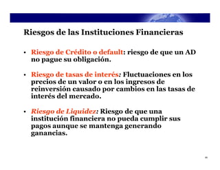 Riesgos de las Instituciones Financieras

• Riesgo de Crédito o default: riesgo de que un AD
  no pague su obligación.

• Riesgo de tasas de interés: Fluctuaciones en los
  precios de un valor o en los ingresos de
  reinversión causado por cambios en las tasas de
  interés del mercado.

• Riesgo de Liquidez: Riesgo de que una
  institución financiera no pueda cumplir sus
  pagos aunque se mantenga generando
  ganancias.


                                                     49
 
