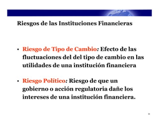 Riesgos de las Instituciones Financieras



• Riesgo de Tipo de Cambio: Efecto de las
  fluctuaciones del del tipo de cambio en las
  utilidades de una institución financiera

• Riesgo Político: Riesgo de que un
  gobierno o acción regulatoria dañe los
  intereses de una institución financiera.

                                                50
 