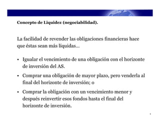 Concepto de Liquidez (negociabilidad).



La facilidad de revender las obligaciones financieras hace
que éstas sean más líquidas…

• Igualar el vencimiento de una obligación con el horizonte
  de inversión del AS.
• Comprar una obligación de mayor plazo, pero venderla al
  final del horizonte de inversión; o
• Comprar la obligación con un vencimiento menor y
  después reinvertir esos fondos hasta el final del
  horizonte de inversión.
                                                              8
 