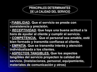 PRINCIPALES DETERMINANTES
             DE LA CALIDAD DEL SERVICIO


• FIABILIDAD. Que el servicio se preste con
consistencia y precisión.
• RECEPTIVIDAD. Que haya una buena actitud a la
hora de ayudar al cliente y cumplir el servicio.
• COMPETENCIA. Que el personal sea amable, esté
bien formado y transmita confianza al cliente.
• EMPATÍA. Que se transmita interés y atención
individualizada a los clientes.
• ASPECTOS TANGIBLES. Que los aspectos
tangibles del servicio proyecten la calidad del
servicio. (Instalaciones, personal, equipamiento,
materiales de comunicación y otros)               47
 