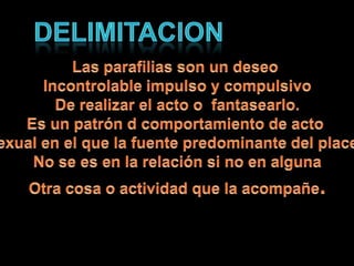 DelimitacionLas parafilias son un deseo Incontrolable impulso y compulsivoDe realizar el acto o fantasearlo.Es un patrón d comportamiento de acto Sexual en el que la fuente predominante del placer No se es en la relación si no en algunaOtra cosa o actividad que la acompañe.