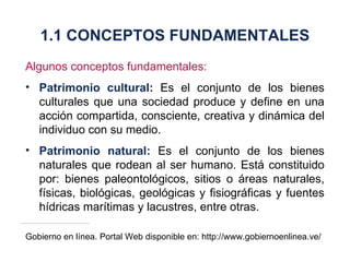 Algunos conceptos fundamentales: Patrimonio cultural:   Es el conjunto de los bienes culturales que una sociedad produce y define en una acción compartida, consciente, creativa y dinámica del individuo con su medio . Patrimonio natural:   Es el conjunto de los bienes naturales que rodean al ser humano. Está constituido por: bienes paleontológicos, sitios o áreas naturales, físicas, biológicas, geológicas y fisiográficas y fuentes hídricas marítimas y lacustres, entre otras . Gobierno en línea. Portal Web disponible en: http://www.gobiernoenlinea.ve/ 1.1 CONCEPTOS FUNDAMENTALES 