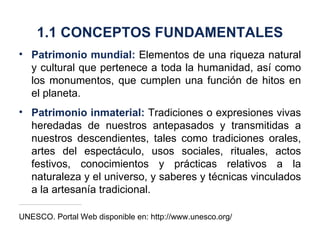 Patrimonio mundial:  Elementos de una riqueza natural y cultural que pertenece a toda la humanidad, así como los monumentos, que cumplen una función de hitos en el planeta. Patrimonio inmaterial:  Tradiciones o expresiones vivas heredadas de nuestros antepasados y transmitidas a nuestros descendientes, tales como tradiciones orales, artes del espectáculo, usos sociales, rituales, actos festivos, conocimientos y prácticas relativos a la naturaleza y el universo, y saberes y técnicas vinculados a la artesanía tradicional. UNESCO. Portal Web disponible en: http://www.unesco.org/ 1.1 CONCEPTOS FUNDAMENTALES 