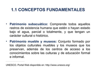 Patrimonio subacuático:  Comprende todos aquellos rastros de existencia humana que estén o hayan estado bajo el agua, parcial o totalmente, y que tengan un carácter cultural o histórico. Patrimonio mueble y museos:  Conjunto formado por los objetos culturales muebles y los museos que los preservan, además de los centros de acceso a los conocimientos sobre las culturas y de educación formal e informal. UNESCO. Portal Web disponible en: http://www.unesco.org/ 1.1 CONCEPTOS FUNDAMENTALES 