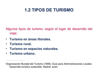 Algunos tipos de turismo, según el lugar de desarrollo del viaje: Turismo en áreas litorales. Turismo rural. Turismo en espacios naturales. Turismo urbano. Organización Mundial del Turismo (1999). Guía para Administraciones Locales: Desarrollo turístico sostenible. Madrid: autor. 1.2 TIPOS DE TURISMO 