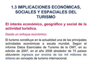 El interés económico, geográfico y social de la actividad turística. Desde un enfoque económico: El turismo constituye en la actualidad una de las principales actividades económicas a escala mundial. Según el informe Datos Esenciales de Turismo de la OMT, en su edición de 2007, en el año 2006 alrededor de 75 países obtuvieron  ingresos por encima de los mil millones de dólares  en concepto de turismo internacional. 1.3 IMPLICACIONES ECONÓMICAS, SOCIALES Y ESPACIALES DEL TURISMO 